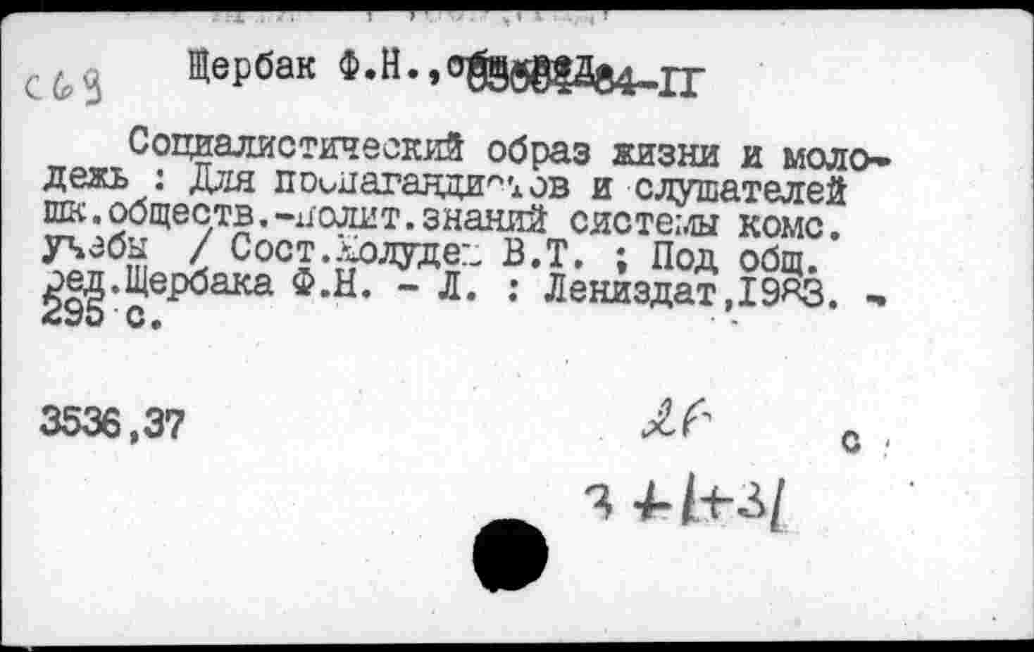 ﻿Щербак Ф.Н.,0®б8?а84-1Г
Социалистический образ жизни и моло* дежь : Для по^пагалди^хов и слушателей шк.обществ.-полит.знаний системы коме.
< Сост.Долудел В.Т. ; Под общ. ^9§’св,Р^аКа Ф’Н’ *" Л* : ^енизДат Д9ЯЗ. -
3536,37
